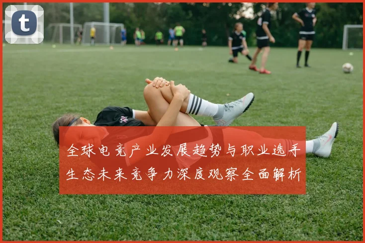 全球电竞产业发展趋势与职业选手生态未来竞争力深度观察全面解析