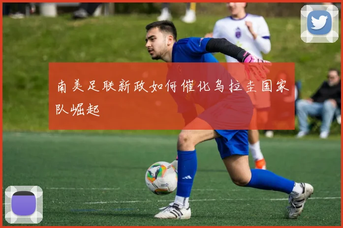 南美足联新政如何催化乌拉圭国家队崛起