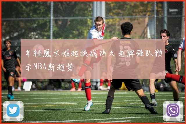 年轻魔术崛起挑战热火老牌强队预示NBA新趋势