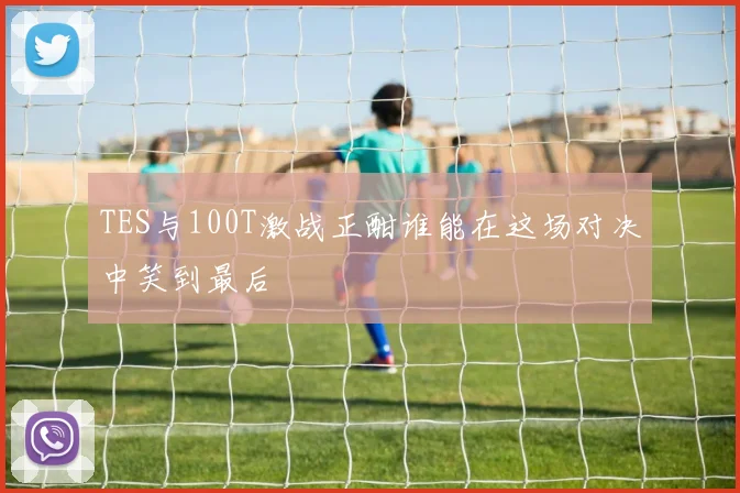 TES与100T激战正酣谁能在这场对决中笑到最后