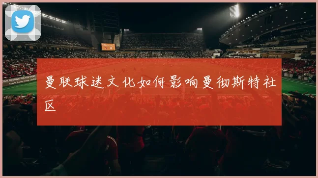 曼联球迷文化如何影响曼彻斯特社区
