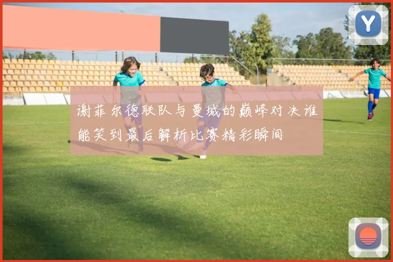 谢菲尔德联队与曼城的巅峰对决谁能笑到最后解析比赛精彩瞬间