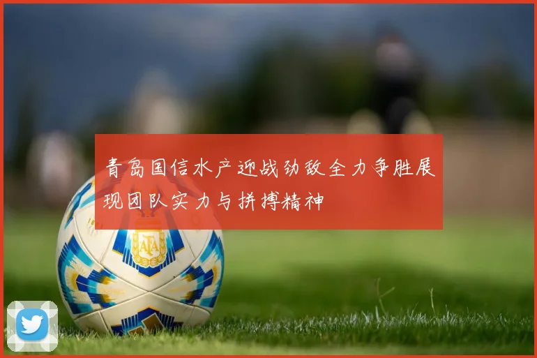 青岛国信水产迎战劲敌全力争胜展现团队实力与拼搏精神