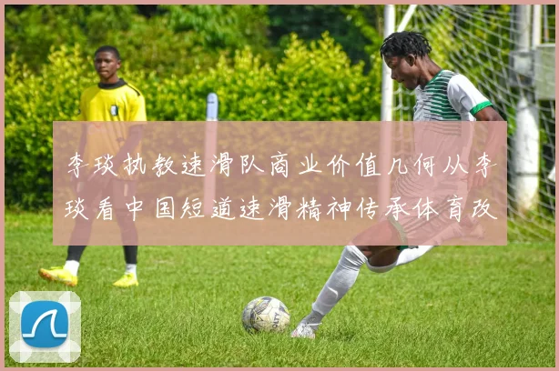 李琰执教速滑队商业价值几何从李琰看中国短道速滑精神传承体育改革背景下李琰的执教模式短道速滑执教模式短道速滑未来走向：李琰