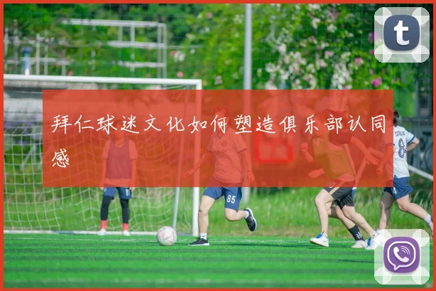 拜仁球迷文化如何塑造俱乐部认同感