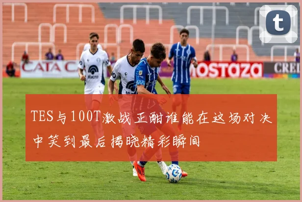 TES与100T激战正酣谁能在这场对决中笑到最后揭晓精彩瞬间