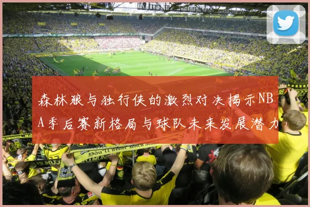 森林狼与独行侠的激烈对决揭示NBA季后赛新格局与球队未来发展潜力