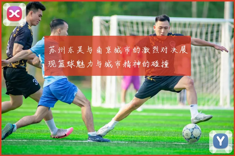 苏州东吴与南京城市的激烈对决展现篮球魅力与城市精神的碰撞